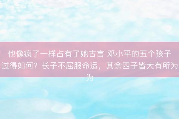 他像疯了一样占有了她古言 邓小平的五个孩子过得如何?长子不屈服命运,其余四子皆大有所为