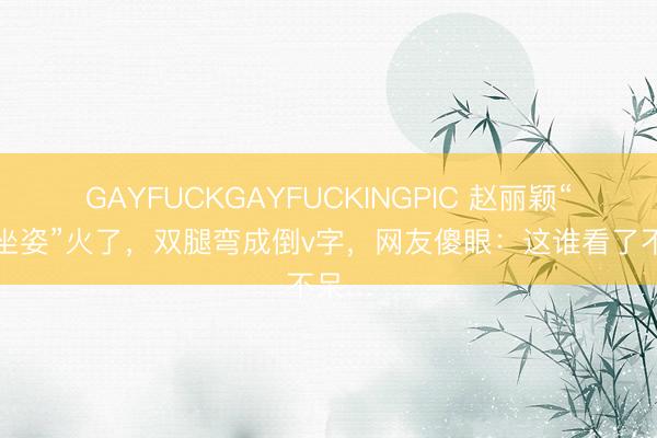 GAYFUCKGAYFUCKINGPIC 赵丽颖“水母坐姿”火了,双腿弯成倒v字,网友傻眼:这谁看了不呆…