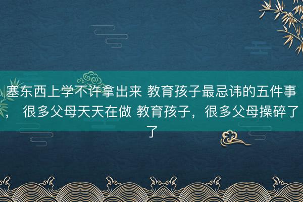 塞东西上学不许拿出来 教育孩子最忌讳的五件事， 很多父母天天在做 教育孩子，很多父母操碎了