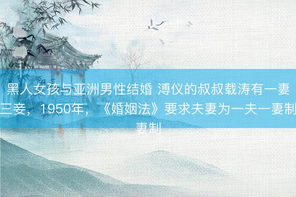 黑人女孩与亚洲男性结婚 溥仪的叔叔载涛有一妻三妾，1950年，《婚姻法》要求夫妻为一夫一妻制