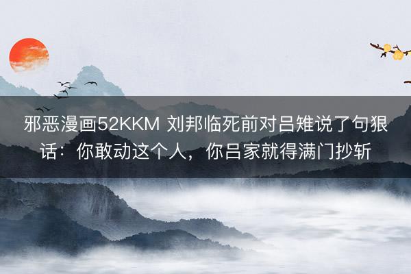 邪恶漫画52KKM 刘邦临死前对吕雉说了句狠话：你敢动这个人，你吕家就得满门抄斩