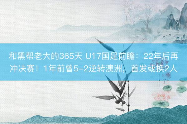 和黑帮老大的365天 U17国足前瞻：22年后再冲决赛！1年前曾5-2逆转澳洲，首发或换2人