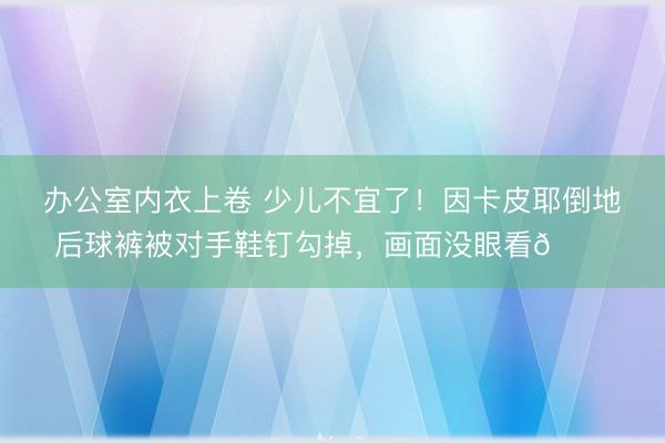 办公室内衣上卷 少儿不宜了！因卡皮耶倒地后球裤被对手鞋钉勾掉，<a href=