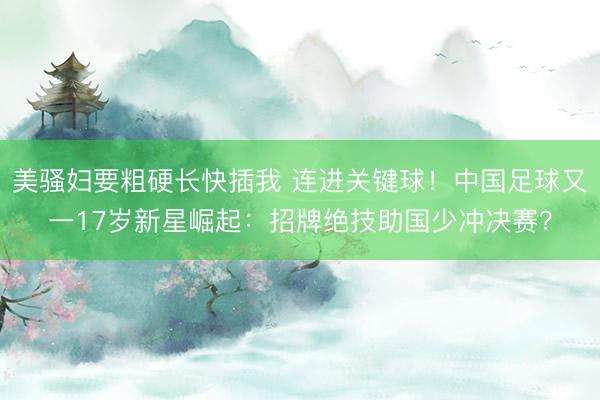 美骚妇要粗硬长快插我 连进关键球！中国足球又一17岁新星崛起：招牌绝技助国少冲决赛？