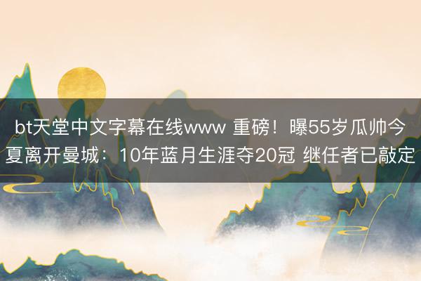 bt天堂中文字幕在线www 重磅！曝55岁瓜帅今夏离开曼城：10年蓝月生涯夺20冠 继任者已敲定