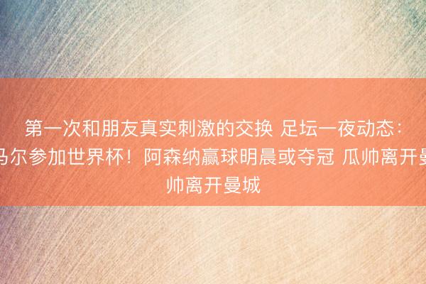 第一次和朋友真实刺激的交换 足坛一夜动态：内马尔参加世界杯！阿森纳赢球明晨或夺冠 瓜帅离开曼城