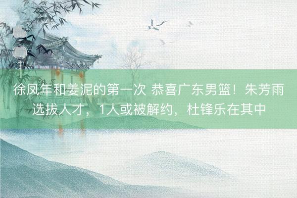 徐凤年和姜泥的第一次 恭喜广东男篮！朱芳雨选拔人才，1人或被解约，杜锋乐在其中
