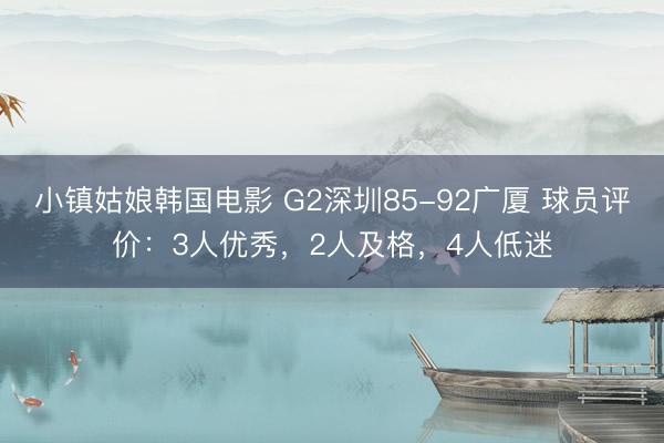 小镇姑娘韩国电影 G2深圳85-92广厦 球员评价：3人优秀，2人及格，4人低迷