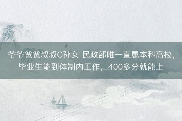 爷爷爸爸叔叔C孙女 民政部唯一直属本科高校，毕业生能到体制内工作，400多分就能上