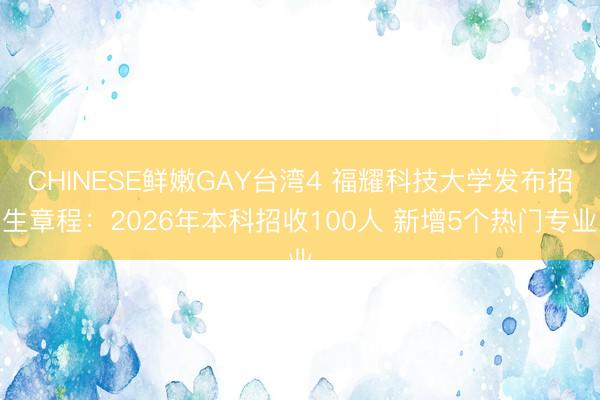 CHINESE鲜嫩GAY台湾4 福耀科技大学发布招生章程：2026年本科招收100人 新增5个热门专业