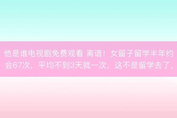 他是谁电视剧免费观看 离谱！女留子留学半年约会67次，平均不到3天就一次，这不是留学去了，<a href=