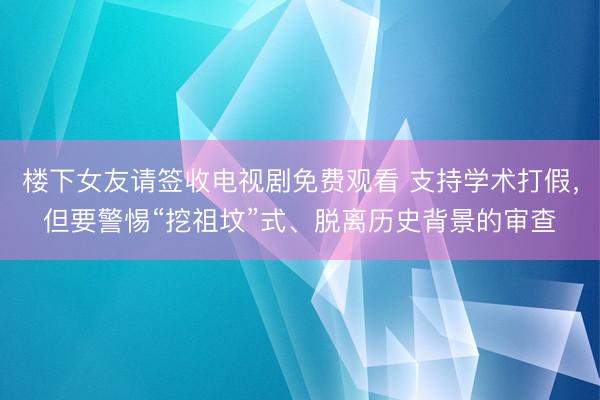 楼下女友请签收电视剧免费观看 支持学术打假，但要警惕“挖祖坟”式、脱离历史背景的审查