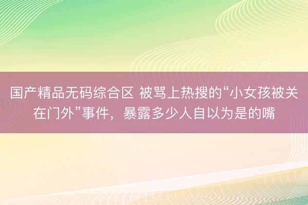 国产精品无码综合区 被骂上热搜的“小女孩被关在门外”事件,暴露多少人自以为是的嘴
