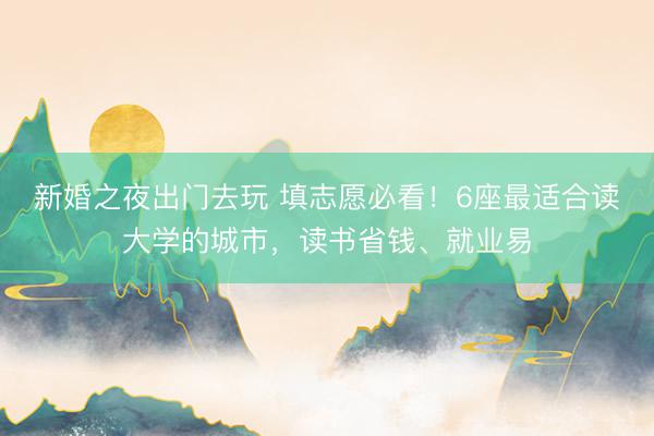 新婚之夜出门去玩 填志愿必看！6座最适合读大学的城市，读书省钱、就业易