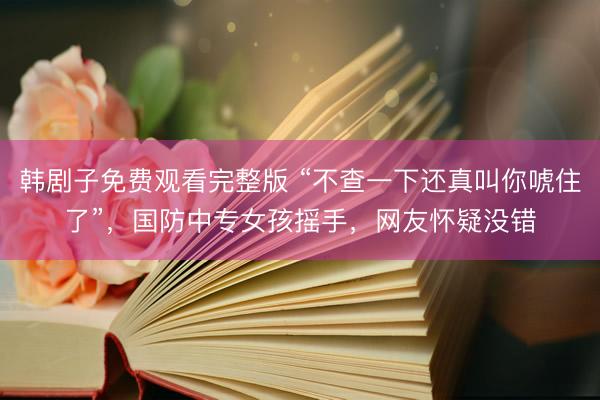 韩剧子免费观看完整版 “不查一下还真叫你唬住了”，国防中专女孩摇手，网友怀疑没错