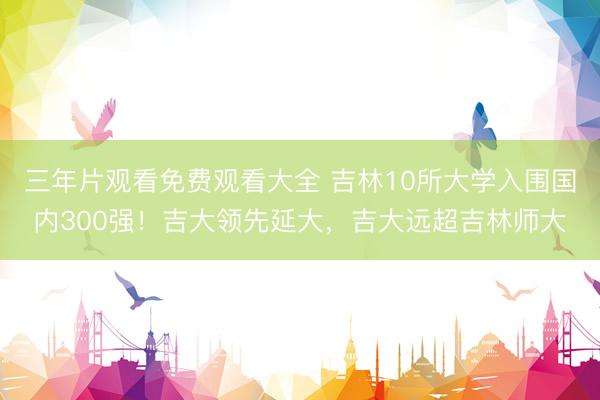 三年片观看免费观看大全 吉林10所大学入围国内300强！吉大领先延大，吉大远超吉林师大