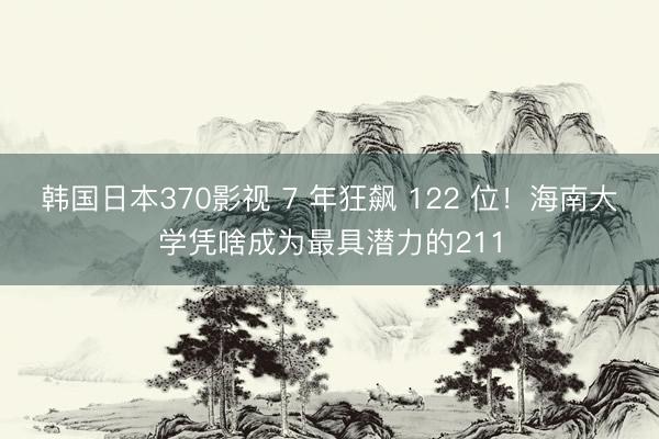 韩国日本370影视 7 年狂飙 122 位!海南大学凭啥成为最具潜力的211