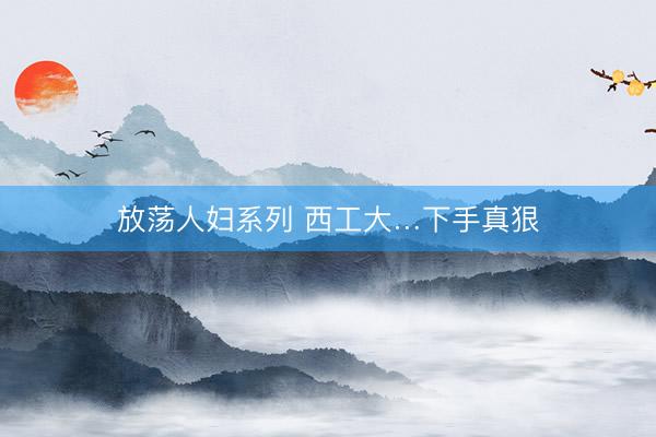 放荡人妇系列 西工大…下手真狠