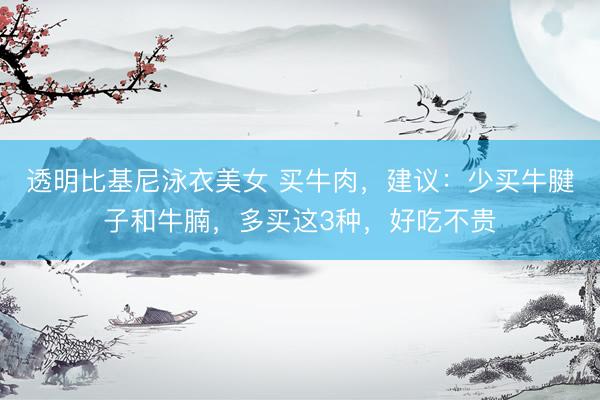 透明比基尼泳衣美女 买牛肉，建议：少买牛腱子和牛腩，多买这3种，好吃不贵