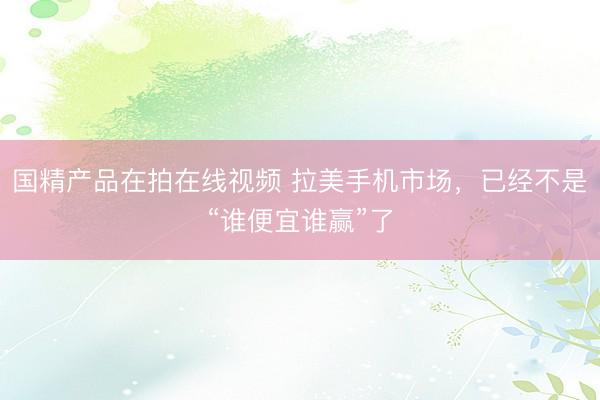 国精产品在拍在线视频 拉美手机市场，已经不是“谁便宜谁赢”了