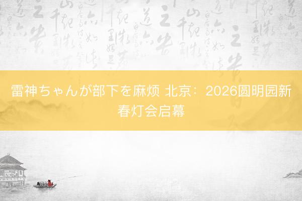 雷神ちゃんが部下を麻烦 北京：2026圆明园新春灯会启幕