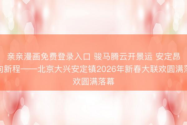 亲亲漫画免费登录入口 骏马腾云开景运 安定昂首向新程——北京大兴安定镇2026年新春大联欢圆满落幕