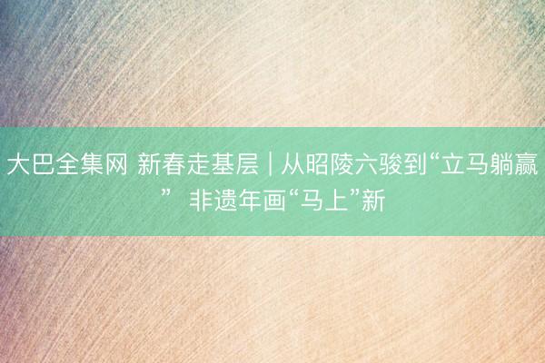 大巴全集网 新春走基层 | 从昭陵六骏到“立马躺赢”  非遗年画“马上”新