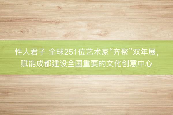 性人君子 全球251位艺术家“齐聚”双年展，赋能成都建设全国重要的文化创意中心