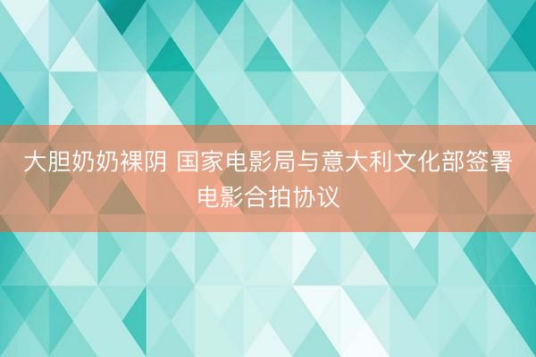 大胆奶奶裸阴 国家电影局与意大利文化部签署电影合拍协议