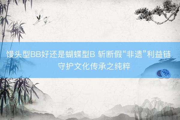 馒头型BB好还是蝴蝶型B 斩断假“非遗”利益链    守护文化传承之纯粹
