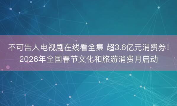 不可告人电视剧在线看全集 超3.6亿元消费券！2026年全国春节文化和旅游消费月启动