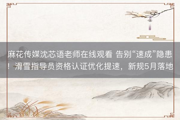 麻花传媒沈芯语老师在线观看 告别“速成”隐患！滑雪指导员资格认证优化提速，新规5月落地