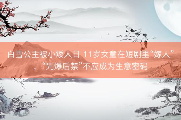 白雪公主被小矮人日 11岁女童在短剧里“嫁人”，“先爆后禁”不应成为生意密码
