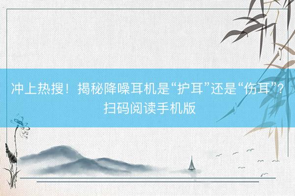 冲上热搜！揭秘降噪耳机是“护耳”还是“伤耳”？ 扫码阅读手机版