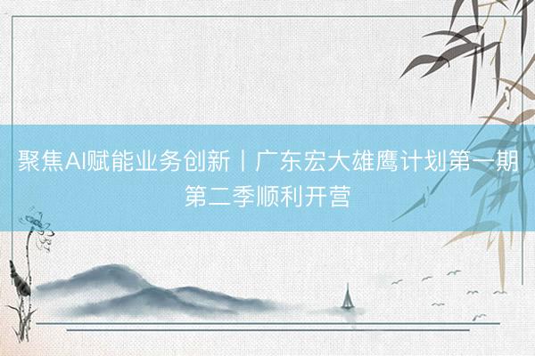 聚焦AI赋能业务创新丨广东宏大雄鹰计划第一期第二季顺利开营