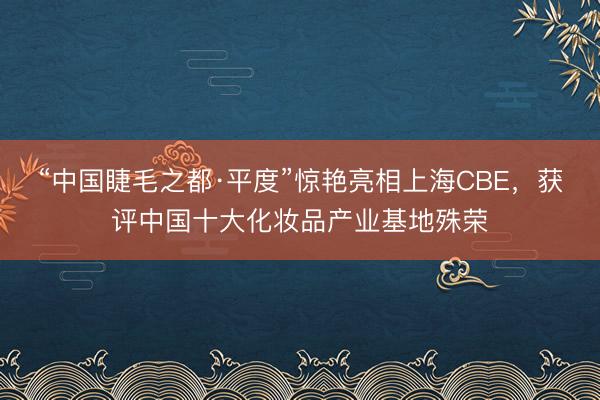 “中国睫毛之都·平度”惊艳亮相上海CBE，获评中国十大化妆品产业基地殊荣