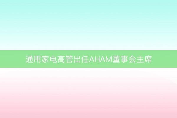 通用家电高管出任AHAM董事会主席