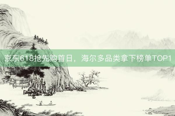 京东618抢先购首日，海尔多品类拿下榜单TOP1