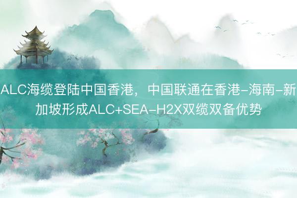 ALC海缆登陆中国香港，中国联通在香港-海南-新加坡形成ALC+SEA-H2X双缆双备优势
