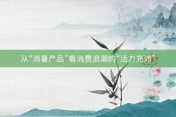 从“消暑产品”看消费浪潮的“活力充沛”