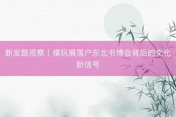 新发路观察|模玩展落户东北书博会背后的文化新信号
