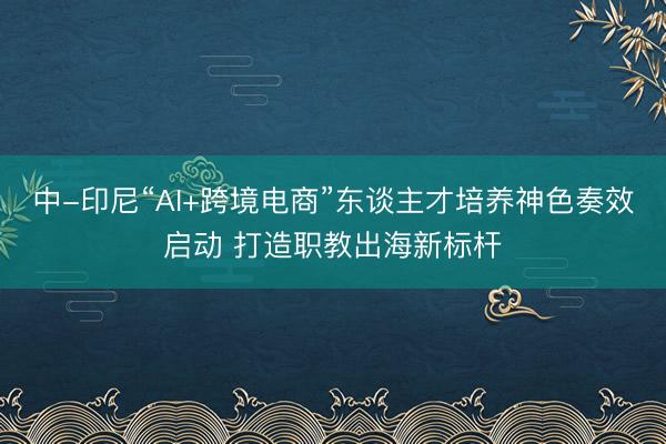 中-印尼“AI+跨境电商”东谈主才培养神色奏效启动 打造职教出海新标杆