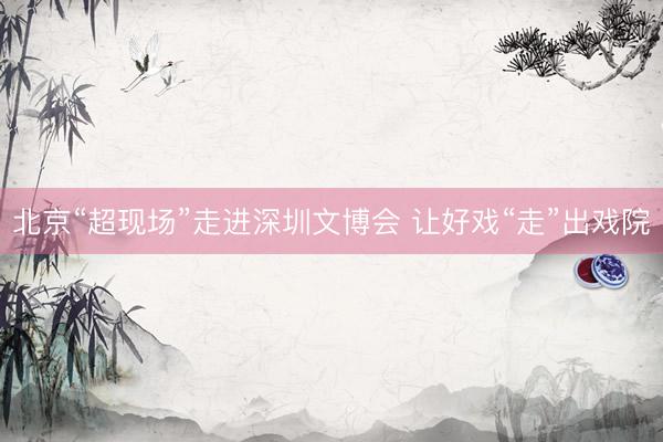 北京“超现场”走进深圳文博会 让好戏“走”出戏院