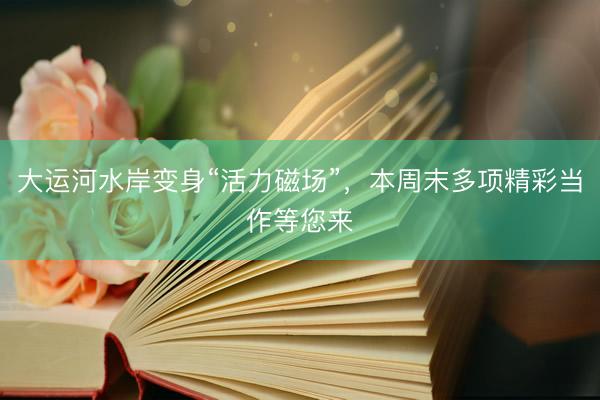大运河水岸变身“活力磁场”，本周末多项精彩当作等您来