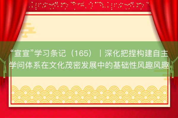 “宣宣”学习条记(165)丨深化把捏构建自主学问体系在文化茂密发展中的基础性风趣风趣