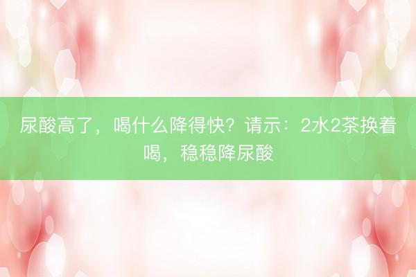 尿酸高了，喝什么降得快？请示：2水2茶换着喝，稳稳降尿酸