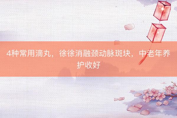 4种常用滴丸，徐徐消融颈动脉斑块，中老年养护收好