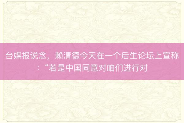 台媒报说念，赖清德今天在一个后生论坛上宣称：“若是中国同意对咱们进行对