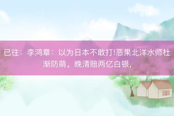 已往:李鸿章:以为日本不敢打!恶果北洋水师杜渐防萌。晚清赔两亿白银,