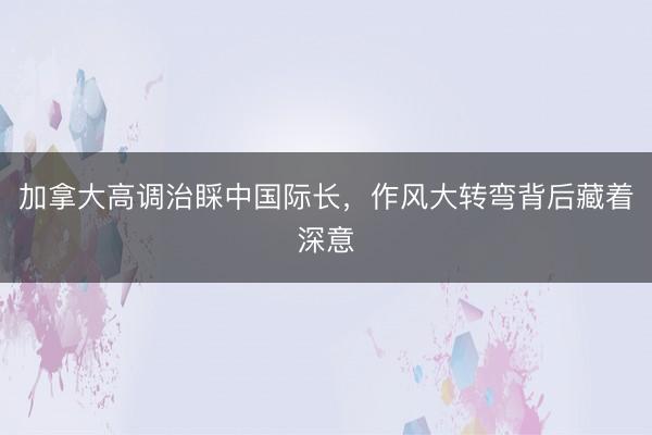 加拿大高调治睬中国际长，作风大转弯背后藏着深意